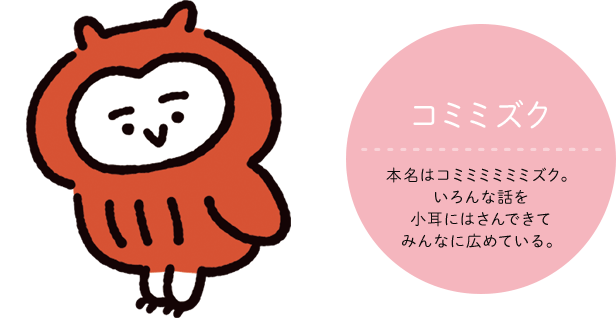 コミミズク CV:声の人の名前 いろんな話を小耳にはさんできてみんなに広めている。