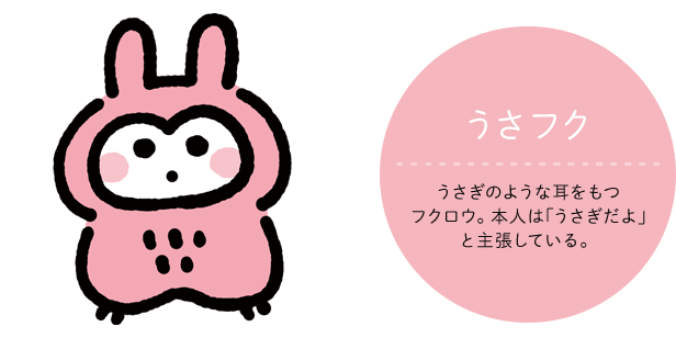 うさフク CV:声の人の名前 うさぎのような耳をもつフクロウ。本人は｢うさぎだよ｣と主張している。