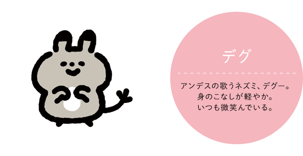 デグ CV:声の人の名前 アンデスの歌うネズミ、デグー。身のこなしが軽やか。いつも微笑んでいる。