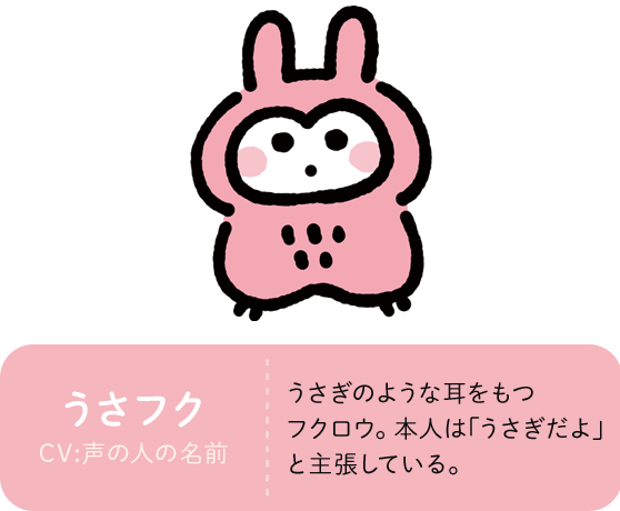 うさフク CV:声の人の名前 うさぎのような耳をもつフクロウ。本人は｢うさぎだよ｣と主張している。