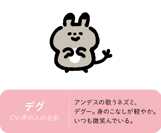 デグ CV:声の人の名前 アンデスの歌うネズミ、デグー。身のこなしが軽やか。いつも微笑んでいる。