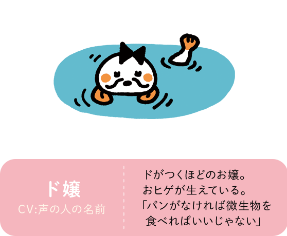 ド嬢 CV:声の人の名前 ドがつくほどのお嬢。おヒゲが生えている。｢パンがなければ微生物を食べればいいじゃない｣